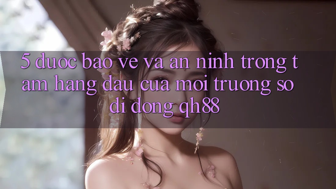 5. Được bảo vệ Và An ninh: Trọng Tâm Hàng Đầu Của Môi trường số di động QH88