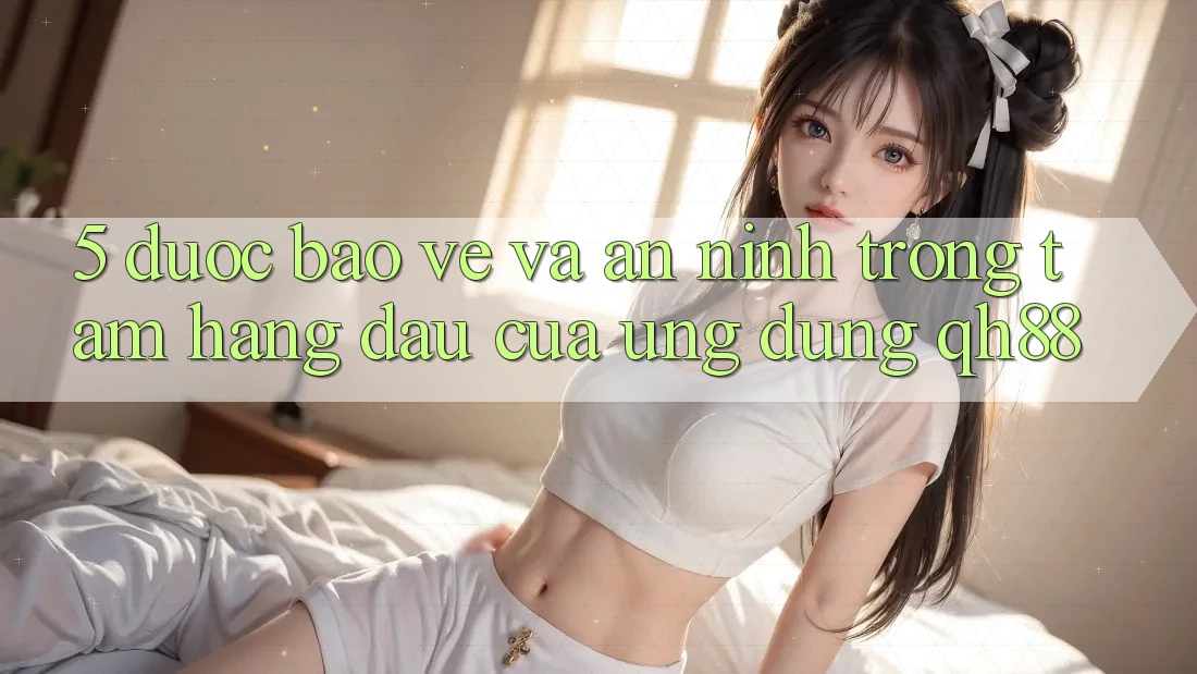 5. Được bảo vệ Và An ninh: Trọng Tâm Hàng Đầu Của Ứng Dụng QH88