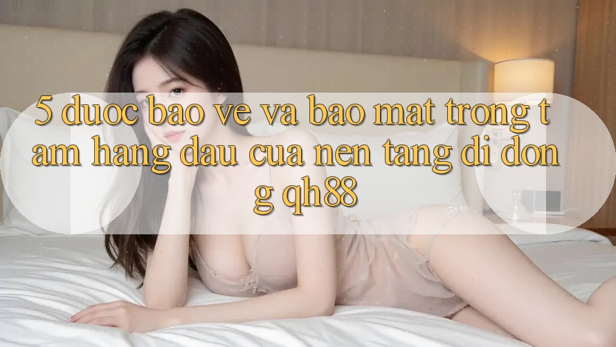 5. Được bảo vệ Và Bảo Mật: Trọng Tâm Hàng Đầu Của Nền tảng di động QH88