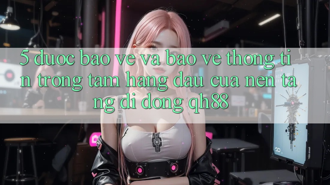 5. Được bảo vệ Và Bảo vệ thông tin: Trọng Tâm Hàng Đầu Của Nền tảng di động QH88