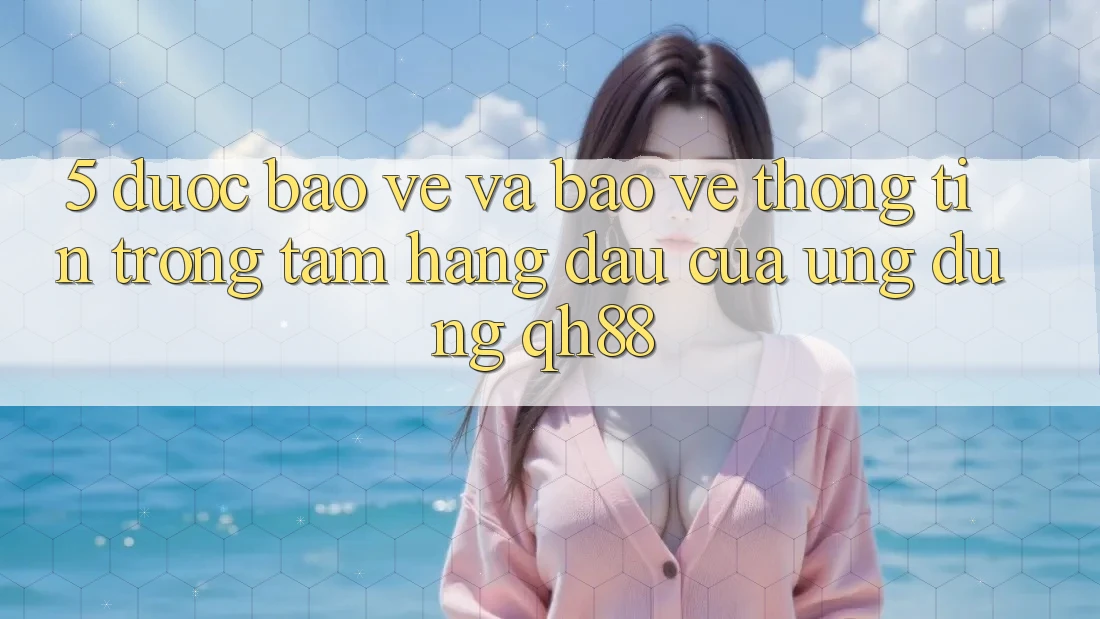 5. Được bảo vệ Và Bảo vệ thông tin: Trọng Tâm Hàng Đầu Của Ứng Dụng QH88