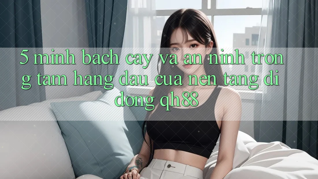 5. Minh bạch cậy Và An ninh: Trọng Tâm Hàng Đầu Của Nền tảng di động QH88 5. Minh bạch cậy Và An ninh: Trọng Tâm Hàng Đầu Của Nền tảng di động QH88