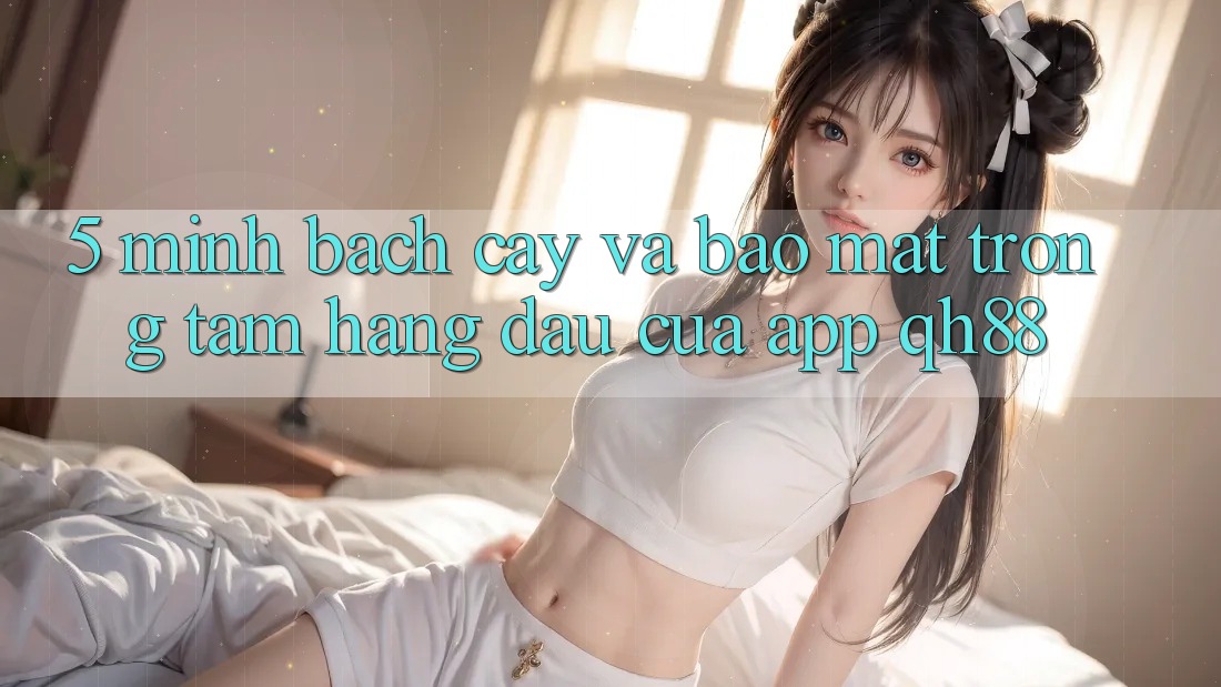 5. Minh bạch cậy Và Bảo Mật: Trọng Tâm Hàng Đầu Của App QH88