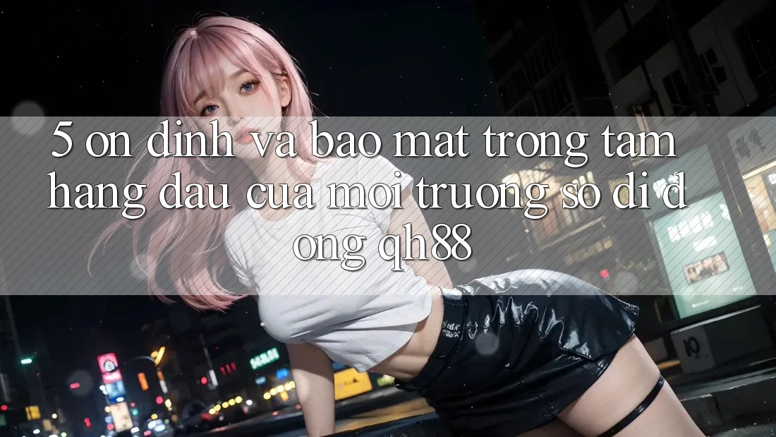 5. Ổn định Và Bảo Mật: Trọng Tâm Hàng Đầu Của Môi trường số di động QH88