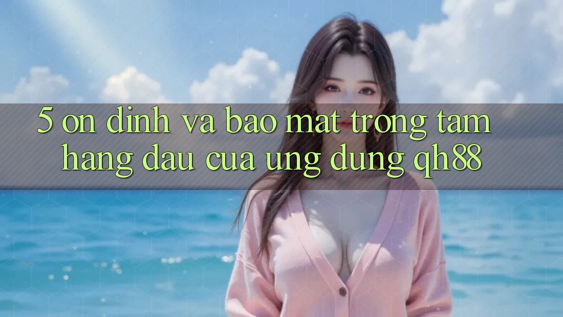 5. Ổn định Và Bảo Mật: Trọng Tâm Hàng Đầu Của Ứng Dụng QH88