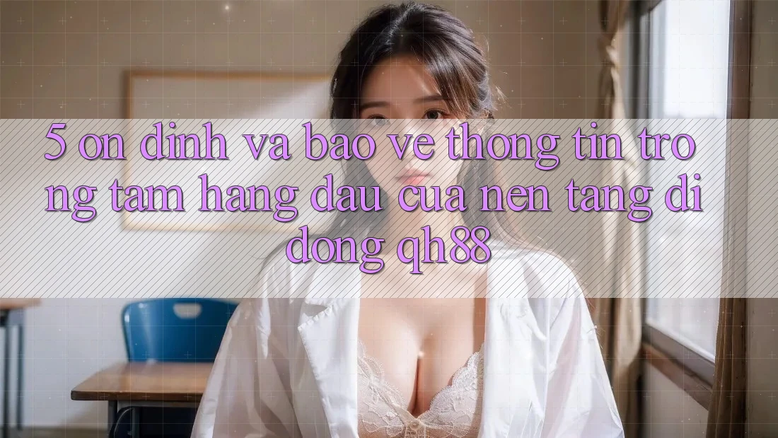 5. Ổn định Và Bảo vệ thông tin: Trọng Tâm Hàng Đầu Của Nền tảng di động QH88