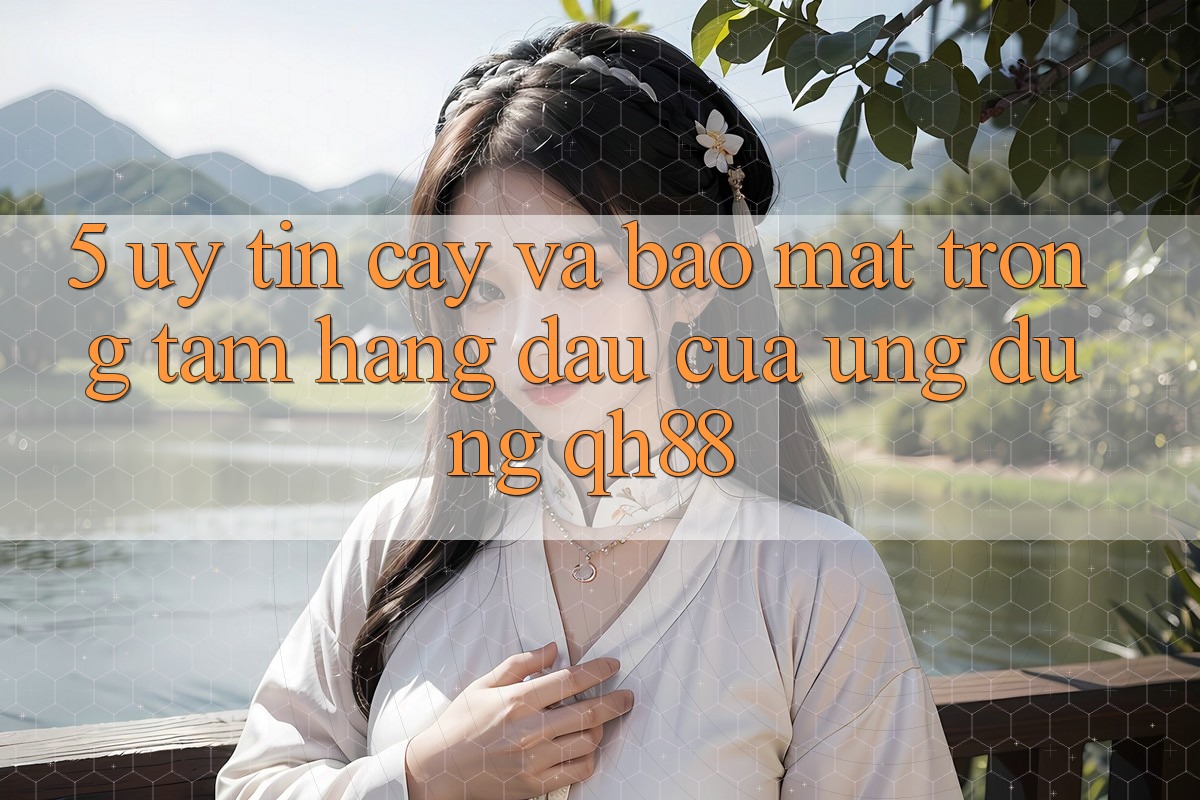 5. Uy tín cậy Và Bảo Mật: Trọng Tâm Hàng Đầu Của Ứng Dụng QH88