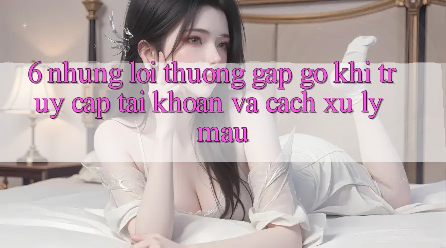 6. Những Lỗi Thường Gặp gỡ Khi Truy cập tài khoản Và Cách Xử Lý Mau
