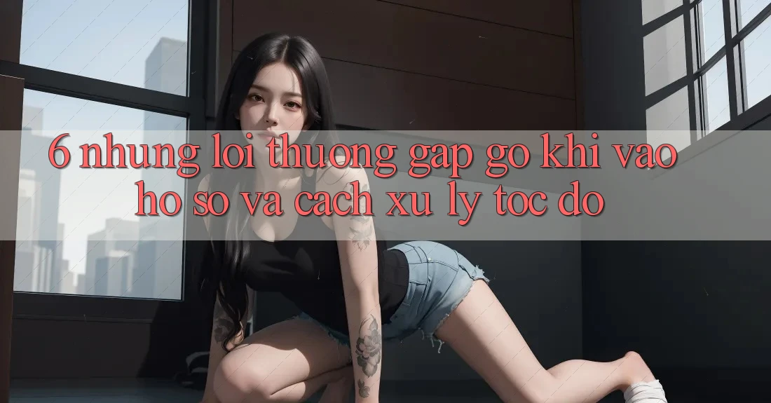 6. Những Lỗi Thường Gặp gỡ Khi Vào hồ sơ Và Cách Xử Lý Tốc độ