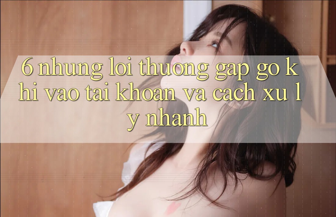 6. Những Lỗi Thường Gặp gỡ Khi Vào tài khoản Và Cách Xử Lý Nhanh