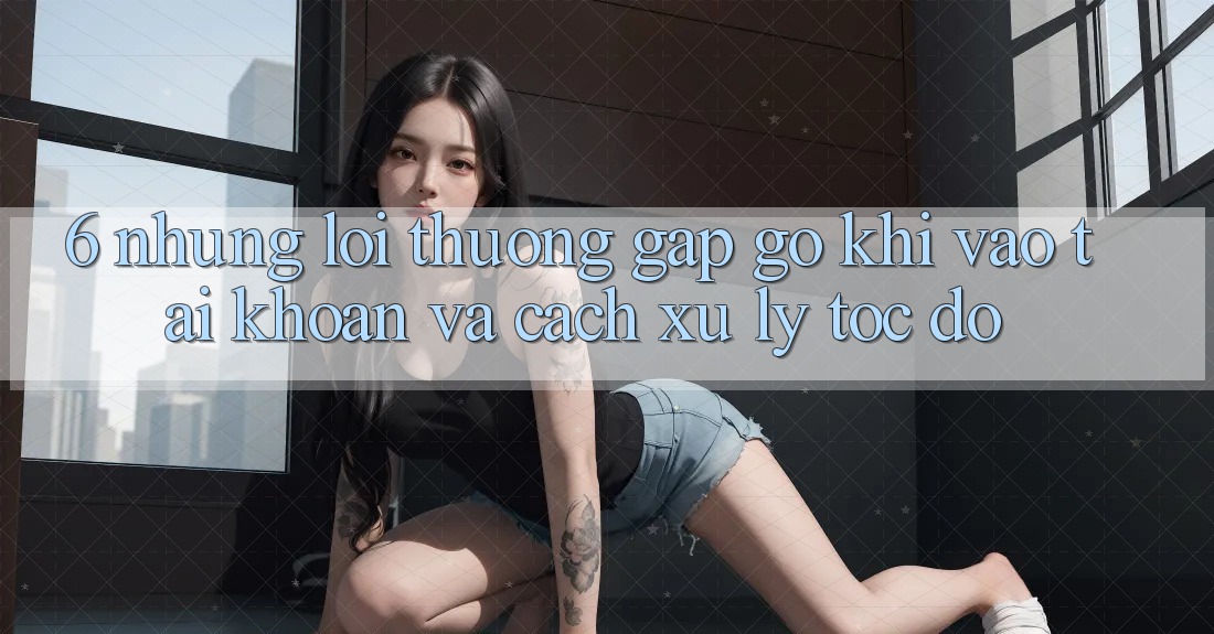 6. Những Lỗi Thường Gặp gỡ Khi Vào tài khoản Và Cách Xử Lý Tốc độ