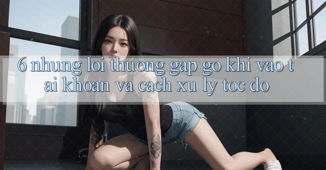 6. Những Lỗi Thường Gặp gỡ Khi Vào tài khoản Và Cách Xử Lý Tốc độ