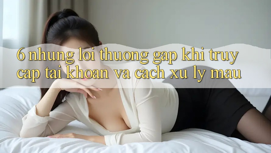 6. Những Lỗi Thường Gặp Khi Truy cập tài khoản Và Cách Xử Lý Mau 6. Những Lỗi Thường Gặp Khi Truy cập tài khoản Và Cách Xử Lý Mau