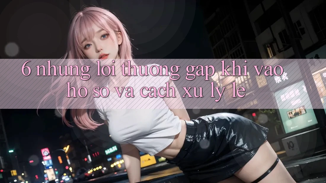 6. Những Lỗi Thường Gặp Khi Vào hồ sơ Và Cách Xử Lý Lẹ 6. Những Lỗi Thường Gặp Khi Vào hồ sơ Và Cách Xử Lý Lẹ