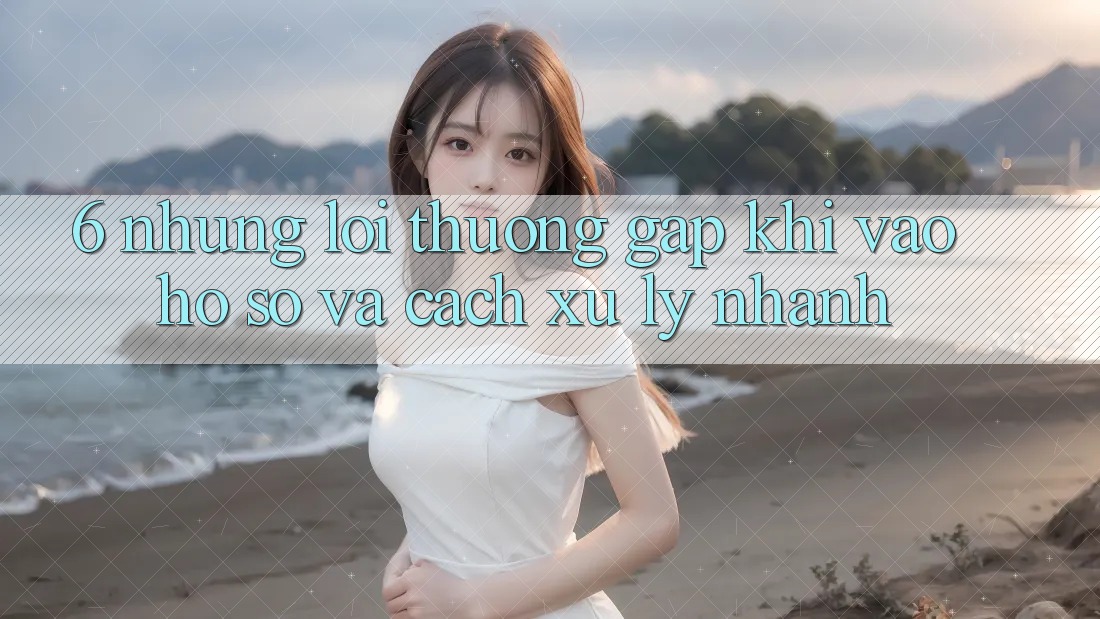 6. Những Lỗi Thường Gặp Khi Vào hồ sơ Và Cách Xử Lý Nhanh
