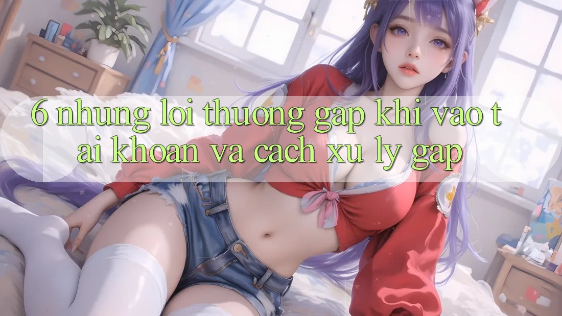 6. Những Lỗi Thường Gặp Khi Vào tài khoản Và Cách Xử Lý Gấp