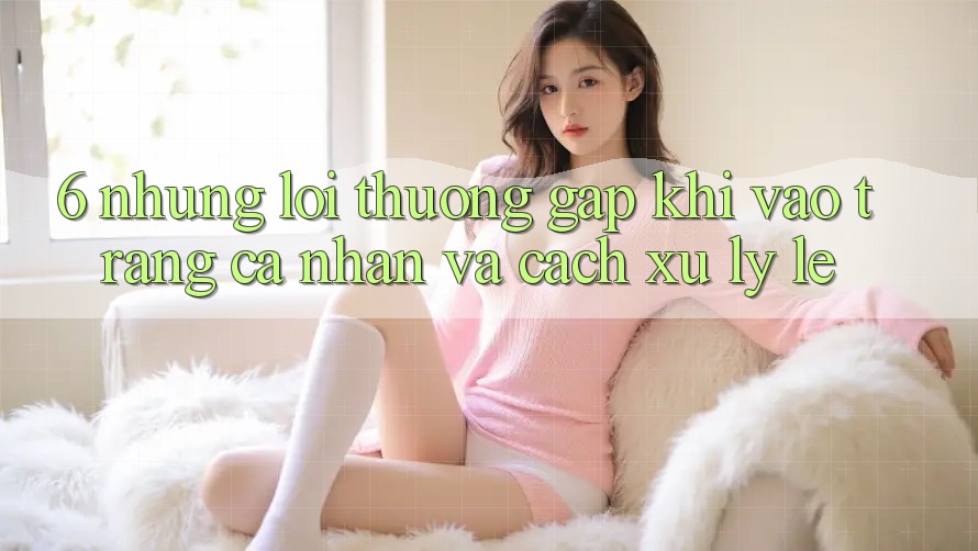 6. Những Lỗi Thường Gặp Khi Vào trang cá nhân Và Cách Xử Lý Lẹ
