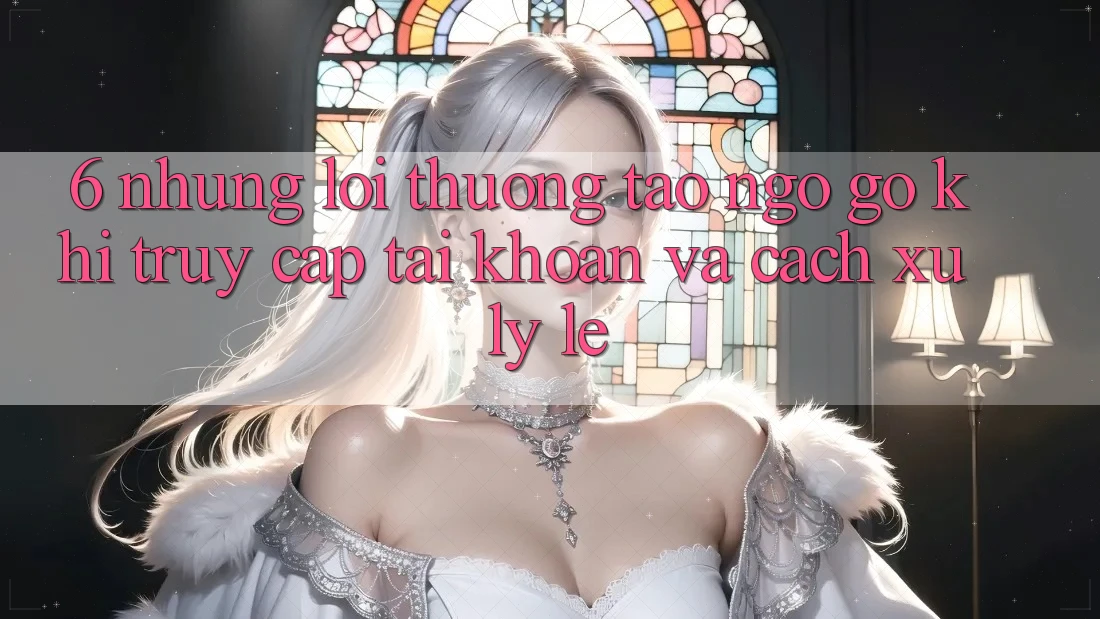 6. Những Lỗi Thường Tao ngộ gỡ Khi Truy cập tài khoản Và Cách Xử Lý Lẹ