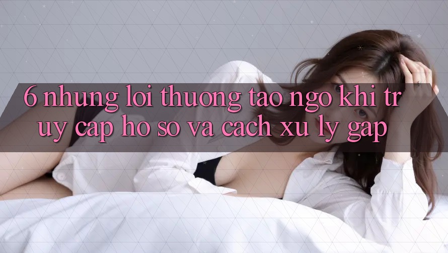 6. Những Lỗi Thường Tao ngộ Khi Truy cập hồ sơ Và Cách Xử Lý Gấp