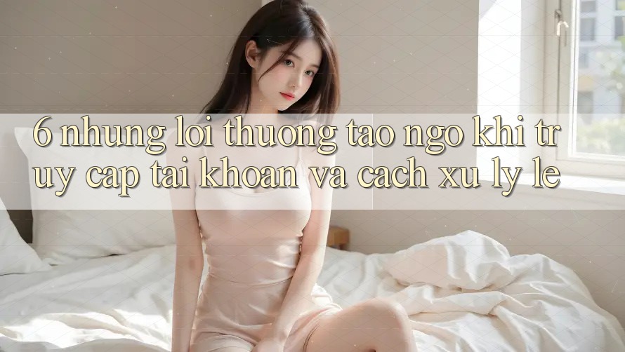 6. Những Lỗi Thường Tao ngộ Khi Truy cập tài khoản Và Cách Xử Lý Lẹ 6. Những Lỗi Thường Tao ngộ Khi Truy cập tài khoản Và Cách Xử Lý Lẹ
