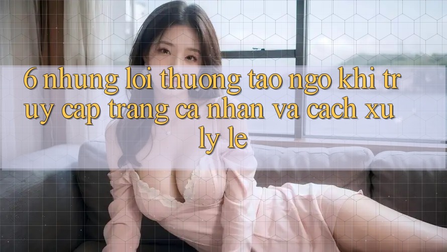 6. Những Lỗi Thường Tao ngộ Khi Truy cập trang cá nhân Và Cách Xử Lý Lẹ 6. Những Lỗi Thường Tao ngộ Khi Truy cập trang cá nhân Và Cách Xử Lý Lẹ