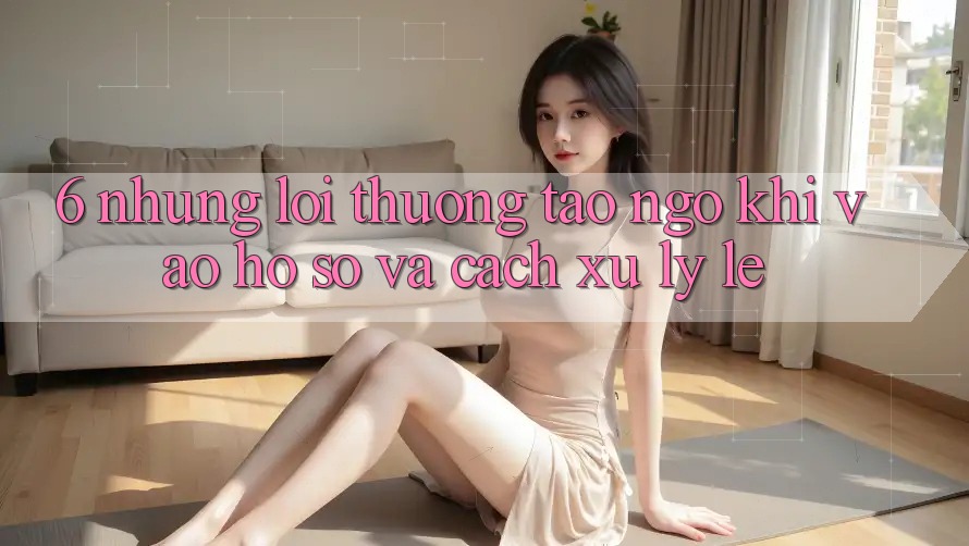 6. Những Lỗi Thường Tao ngộ Khi Vào hồ sơ Và Cách Xử Lý Lẹ 6. Những Lỗi Thường Tao ngộ Khi Vào hồ sơ Và Cách Xử Lý Lẹ
