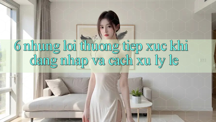6. Những Lỗi Thường Tiếp xúc Khi Đăng Nhập Và Cách Xử Lý Lẹ