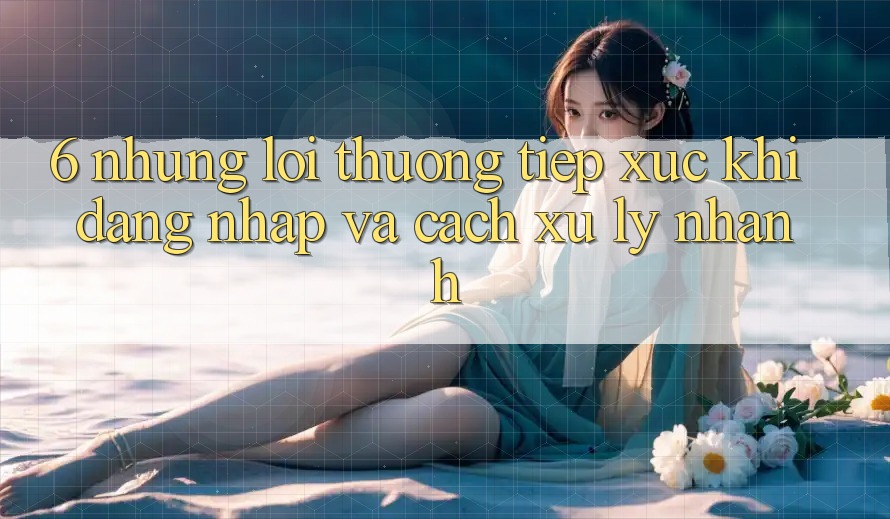 6. Những Lỗi Thường Tiếp xúc Khi Đăng nhập Và Cách Xử Lý Nhanh 6. Những Lỗi Thường Tiếp xúc Khi Đăng nhập Và Cách Xử Lý Nhanh