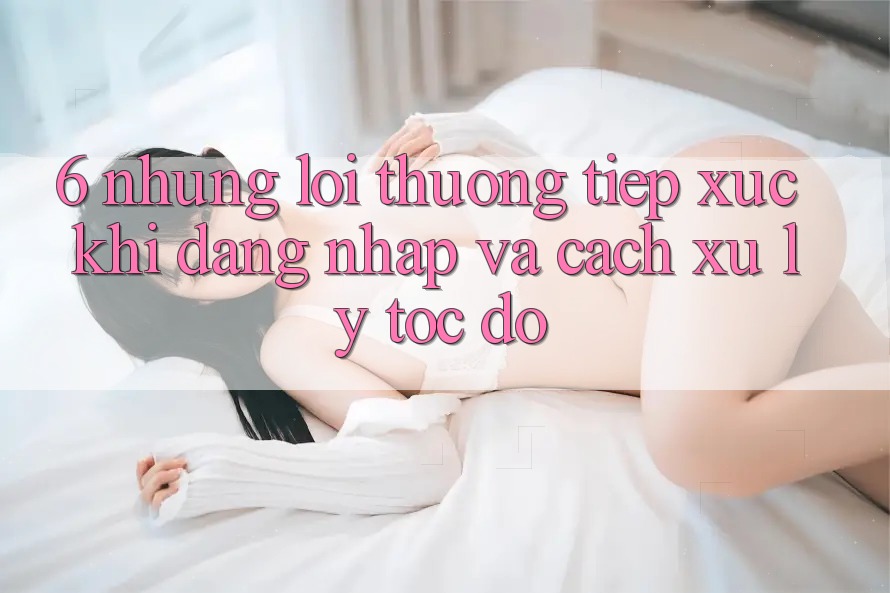 6. Những Lỗi Thường Tiếp xúc Khi Đăng Nhập Và Cách Xử Lý Tốc độ