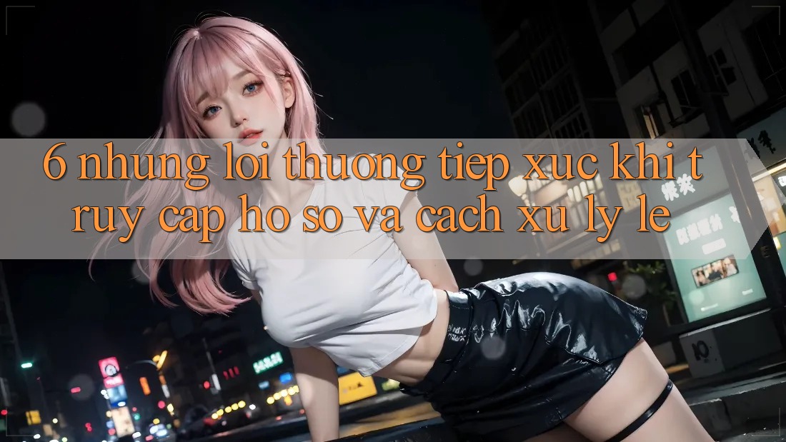 6. Những Lỗi Thường Tiếp xúc Khi Truy cập hồ sơ Và Cách Xử Lý Lẹ 6. Những Lỗi Thường Tiếp xúc Khi Truy cập hồ sơ Và Cách Xử Lý Lẹ