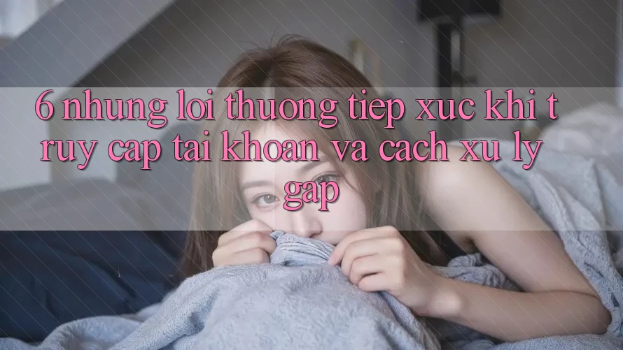 6. Những Lỗi Thường Tiếp xúc Khi Truy cập tài khoản Và Cách Xử Lý Gấp