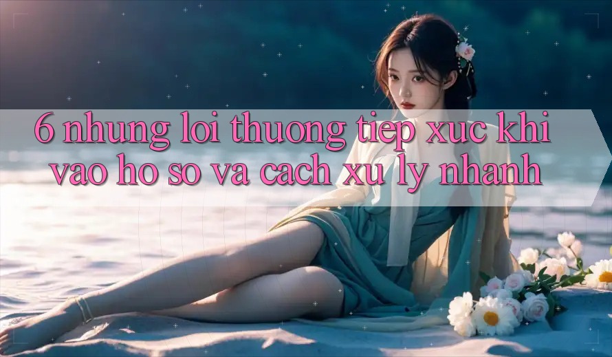 6. Những Lỗi Thường Tiếp xúc Khi Vào hồ sơ Và Cách Xử Lý Nhanh