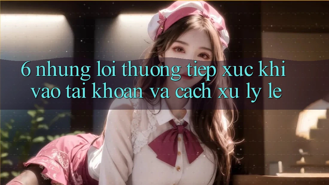 6. Những Lỗi Thường Tiếp xúc Khi Vào tài khoản Và Cách Xử Lý Lẹ