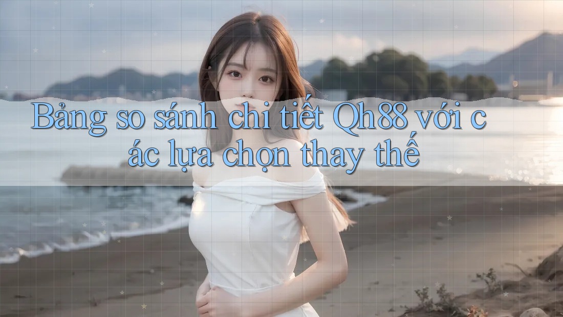 Bảng so sánh chi tiết Qh88 với các lựa chọn thay thế