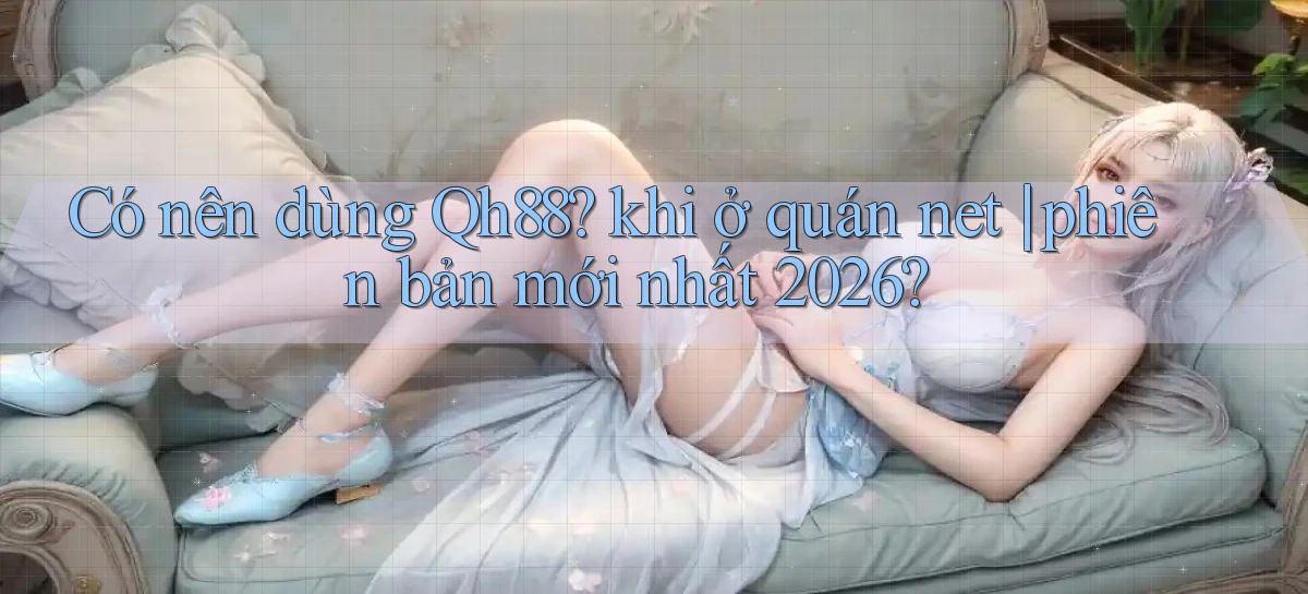 Có nên dùng Qh88 khi ở quán net phiên bản mới nhất 2026