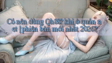 Có nên dùng Qh88 khi ở quán net phiên bản mới nhất 2026