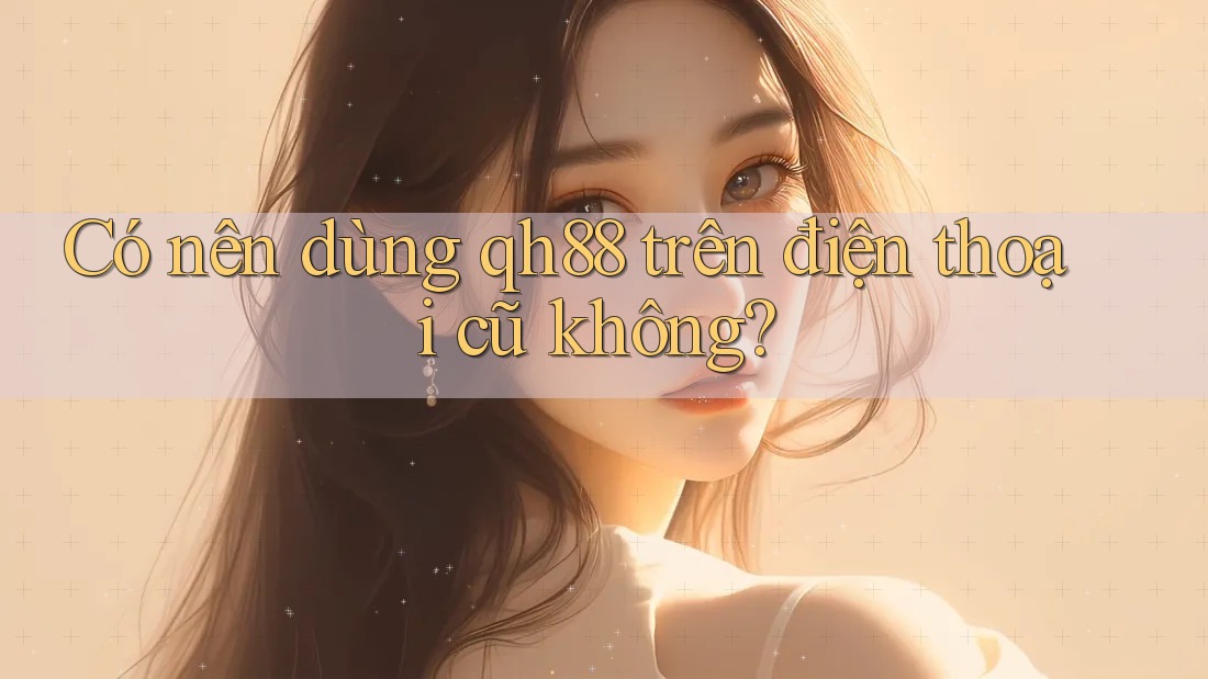 Có nên dùng qh88 trên điện thoại cũ không?