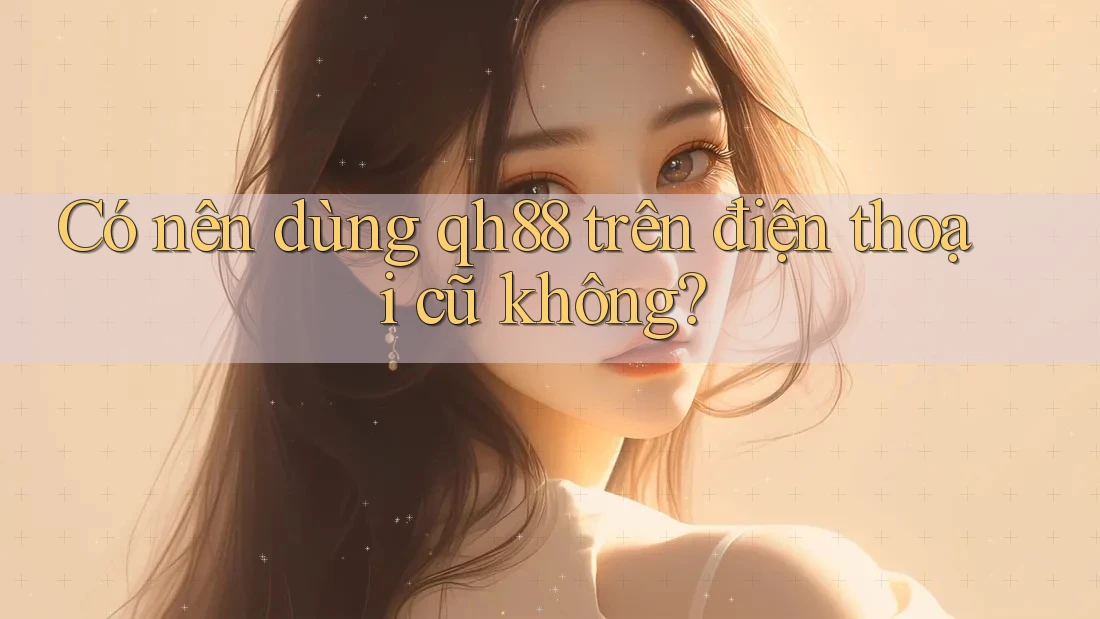 Có nên dùng qh88 trên điện thoại cũ không?