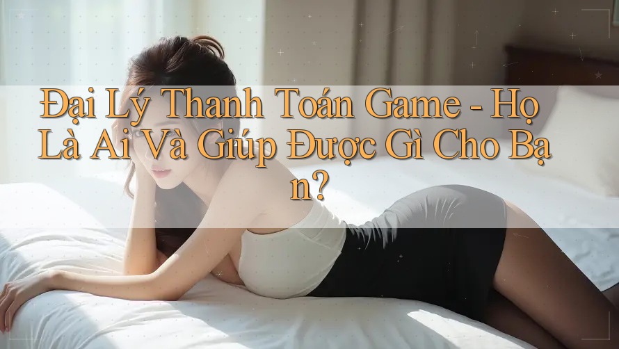 Đại Lý Thanh Toán Game - Họ Là Ai Và Giúp Được Gì Cho Bạn?