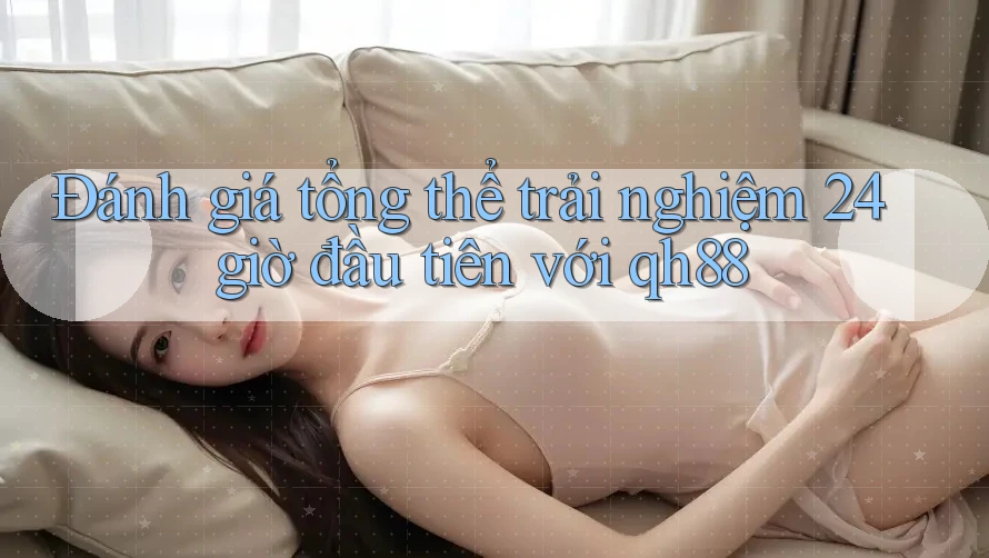 Đánh giá tổng thể trải nghiệm 24 giờ đầu tiên với qh88
