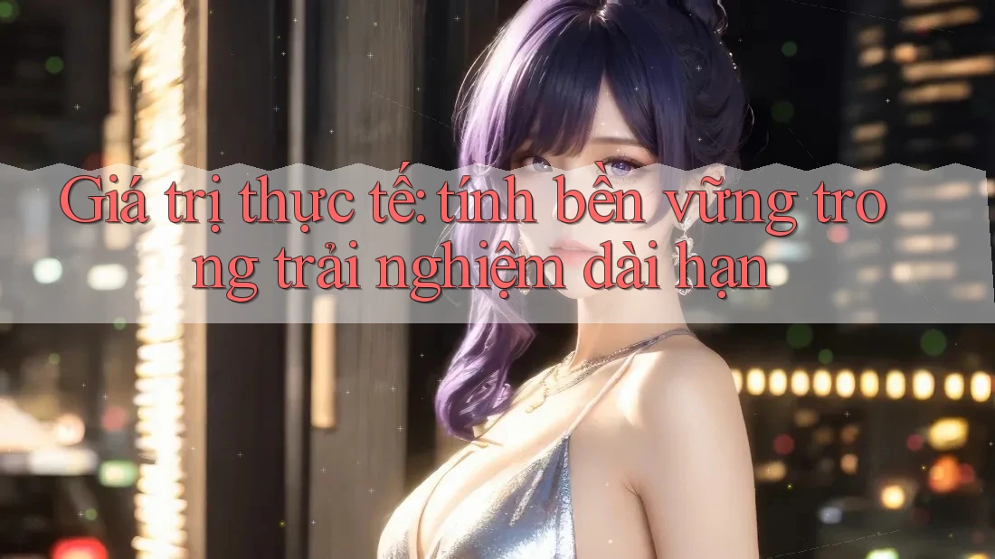 Giá trị thực tế: tính bền vững trong trải nghiệm dài hạn Giá trị thực tế: tính bền vững trong trải nghiệm dài hạn