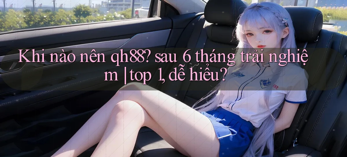 Khi nào nên qh88 sau 6 tháng trải nghiệm top 1, dễ hiểu