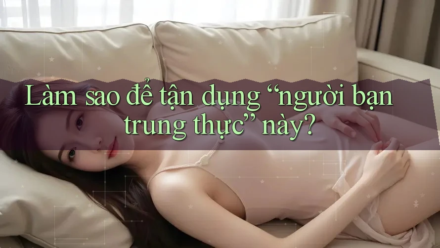 Làm sao để tận dụng “người bạn trung thực” này?