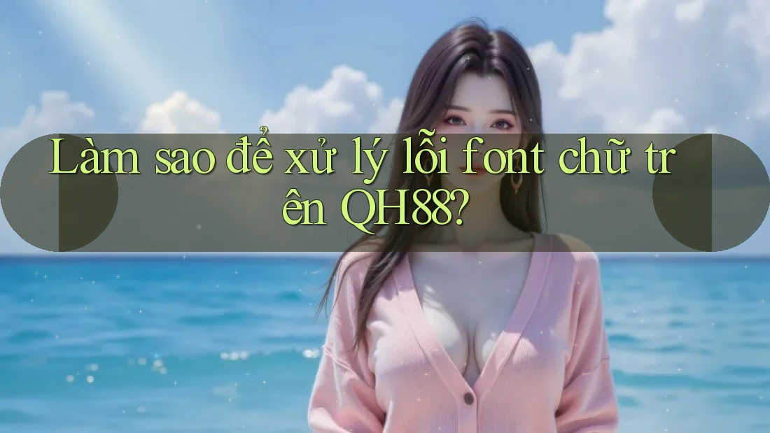 Làm sao để xử lý lỗi font chữ trên QH88? Làm sao để xử lý lỗi font chữ trên QH88?