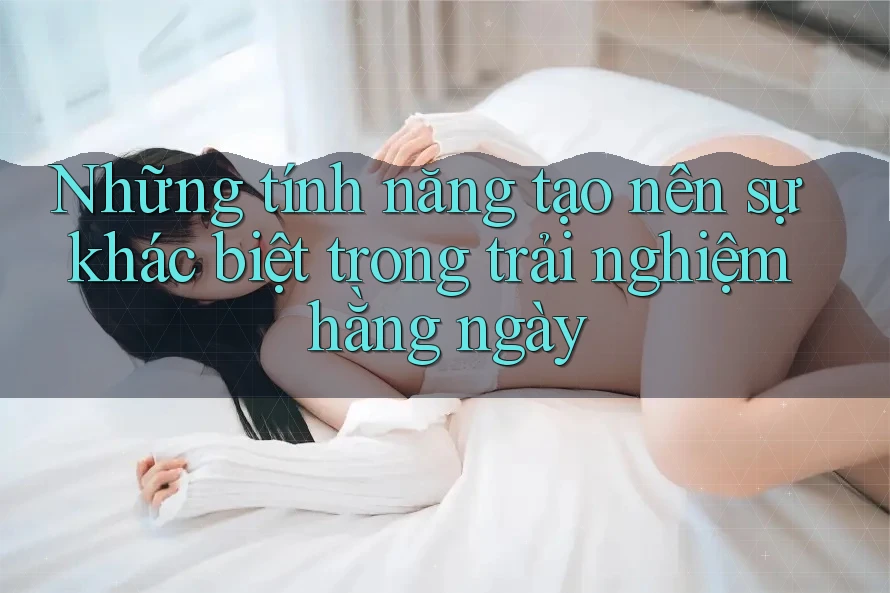 Những tính năng tạo nên sự khác biệt trong trải nghiệm hằng ngày