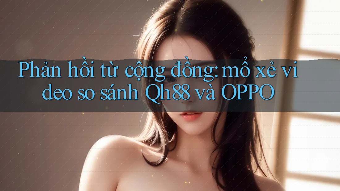 Phản hồi từ cộng đồng: mổ xẻ video so sánh Qh88 và OPPO Phản hồi từ cộng đồng: mổ xẻ video so sánh Qh88 và OPPO