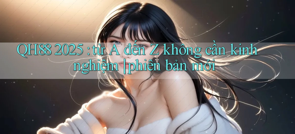 QH88 2025 từ A đến Z không cần kinh nghiệm phiên bản mới