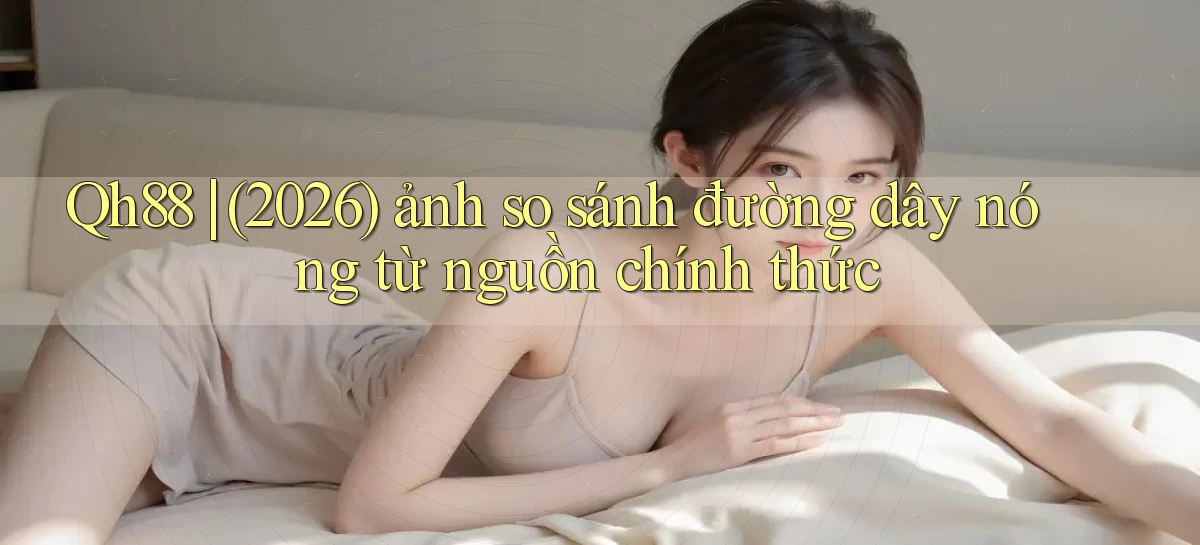 Qh88 (2026) ảnh so sánh đường dây nóng từ nguồn chính thức