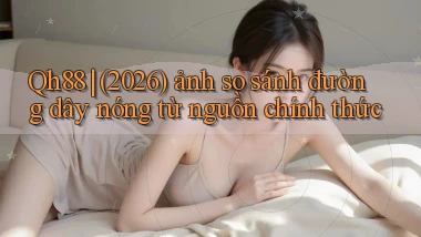 Qh88 (2026) ảnh so sánh đường dây nóng từ nguồn chính thức