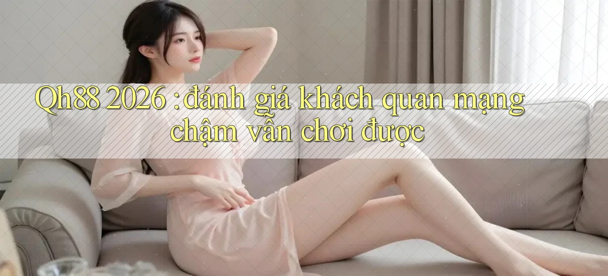 Qh88 2026 đánh giá khách quan mạng chậm vẫn chơi được
